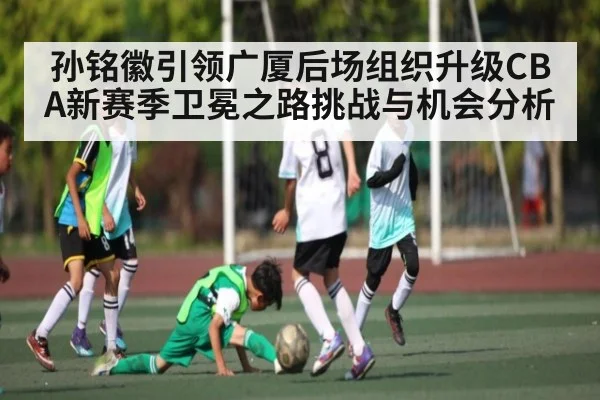 孙铭徽引领广厦后场组织升级CBA新赛季卫冕之路挑战与机会分析