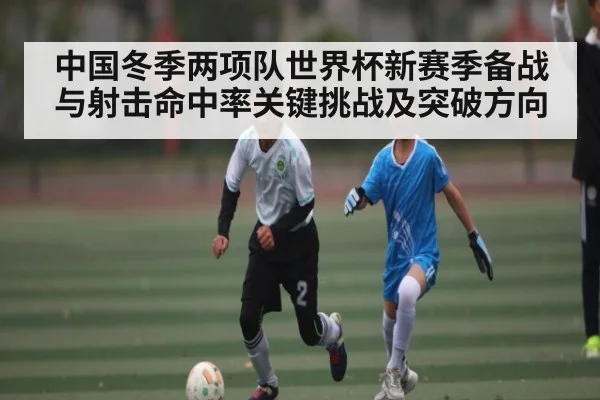 中国冬季两项队世界杯新赛季备战与射击命中率关键挑战及突破方向